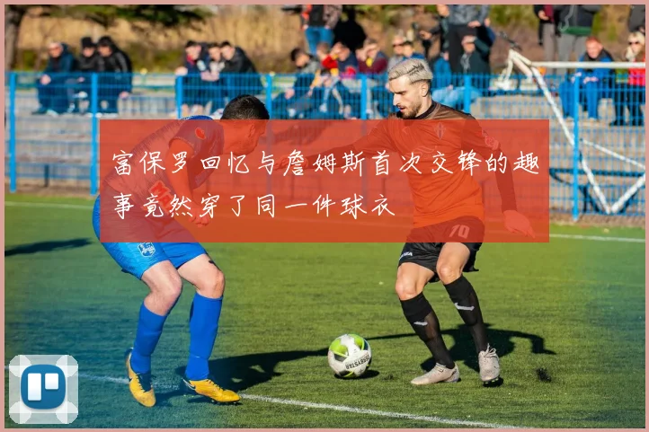 富保罗回忆与詹姆斯首次交锋的趣事竟然穿了同一件球衣