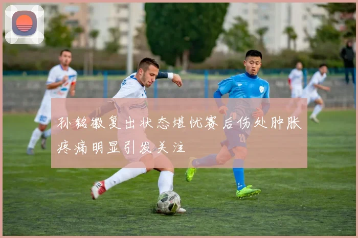 孙铭徽复出状态堪忧赛后伤处肿胀疼痛明显引发关注