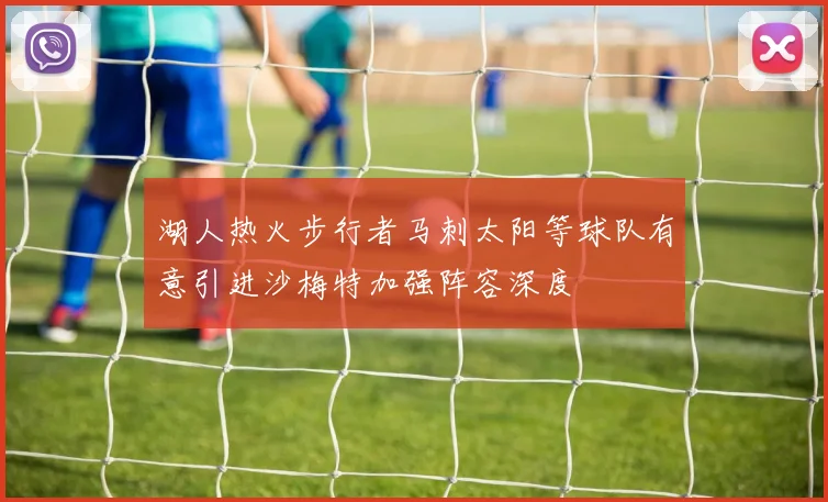 湖人热火步行者马刺太阳等球队有意引进沙梅特加强阵容深度