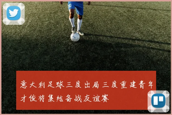 意大利足球三度出局三度重建青年才俊将集结备战友谊赛