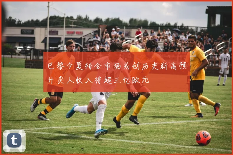 巴黎今夏转会市场或创历史新高预计卖人收入将超三亿欧元