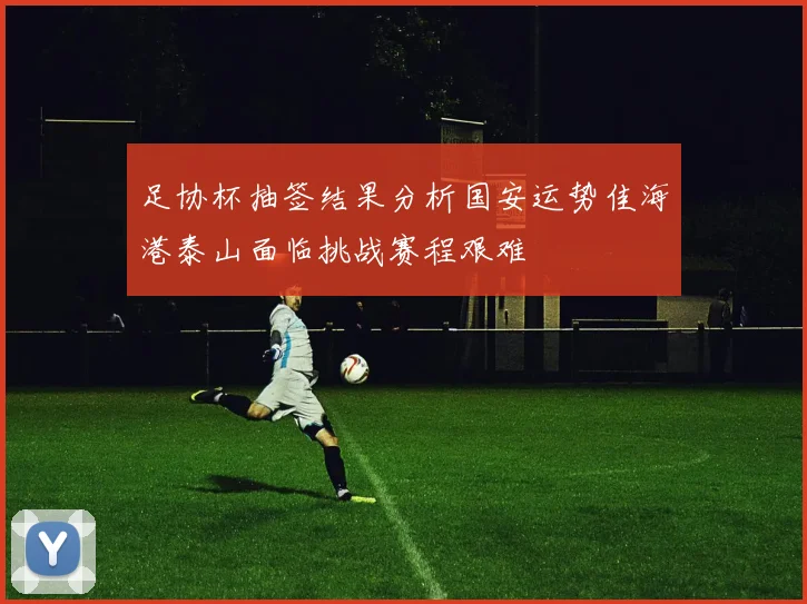 足协杯抽签结果分析国安运势佳海港泰山面临挑战赛程艰难