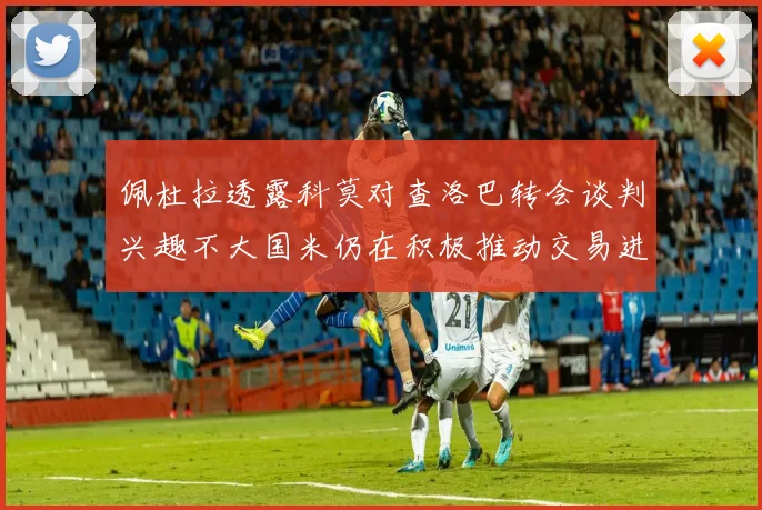 佩杜拉透露科莫对查洛巴转会谈判兴趣不大国米仍在积极推动交易进程