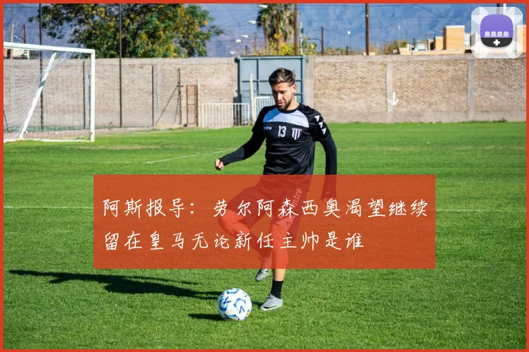 阿斯报导：劳尔阿森西奥渴望继续留在皇马无论新任主帅是谁