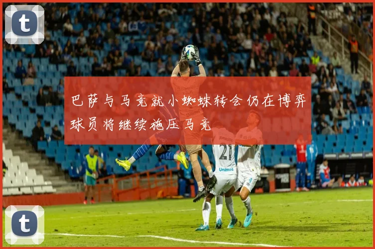 巴萨与马竞就小蜘蛛转会仍在博弈球员将继续施压马竞