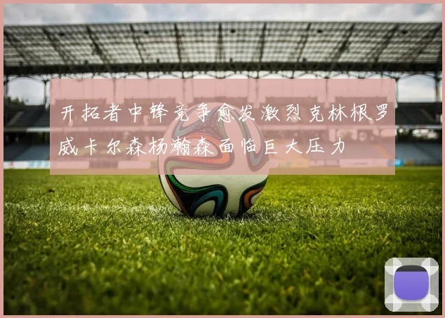 开拓者中锋竞争愈发激烈克林根罗威卡尔森杨瀚森面临巨大压力