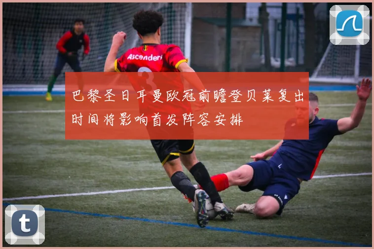 巴黎圣日耳曼欧冠前瞻登贝莱复出时间将影响首发阵容安排
