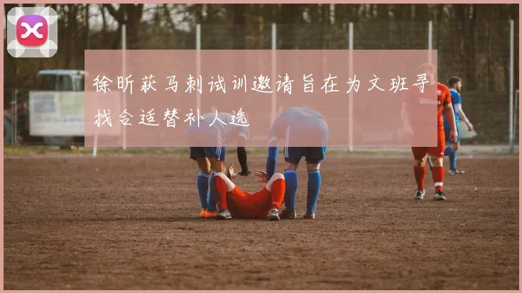 徐昕获马刺试训邀请旨在为文班寻找合适替补人选