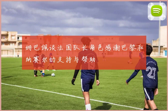姆巴佩谈法国队长角色感谢巴黎和纳赛尔的支持与帮助