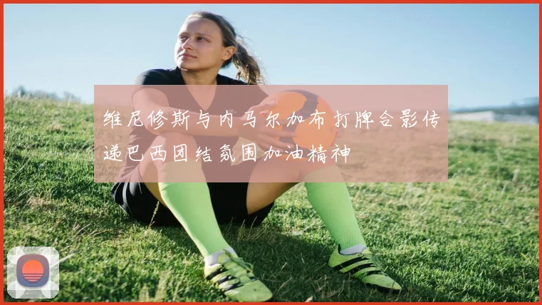 维尼修斯与内马尔加布打牌合影传递巴西团结氛围加油精神
