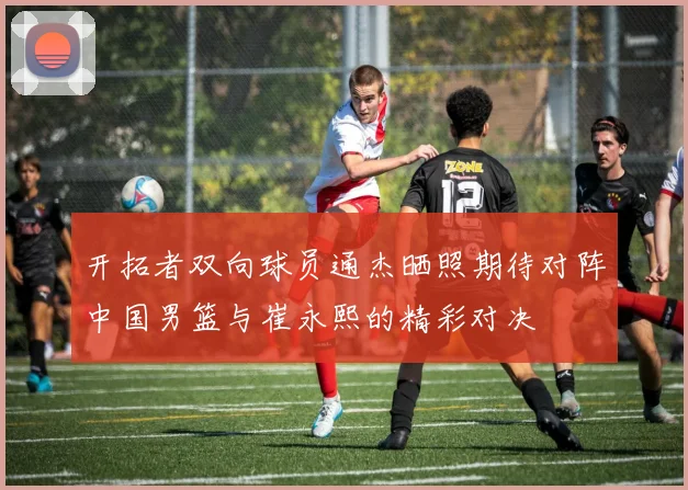 开拓者双向球员通杰晒照期待对阵中国男篮与崔永熙的精彩对决