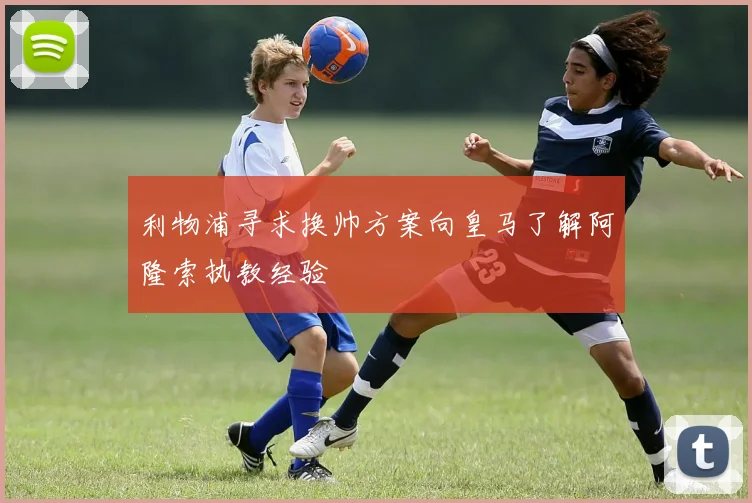 利物浦寻求换帅方案向皇马了解阿隆索执教经验