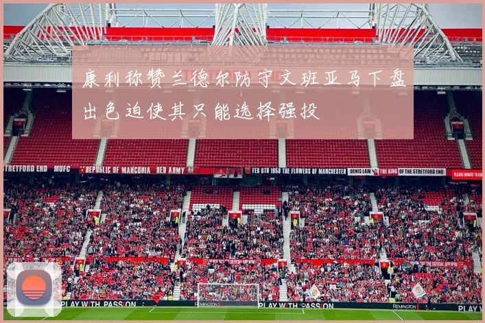 康利称赞兰德尔防守文班亚马下盘出色迫使其只能选择强投