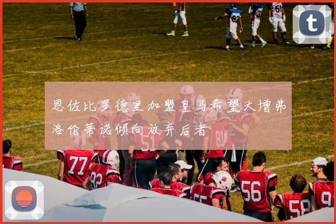 恩佐比罗德里加盟皇马希望大增弗洛伦蒂诺倾向放弃后者