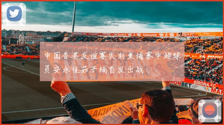 中国香港友谊赛失利柬埔寨中超球员安永佳茹子楠首发出战