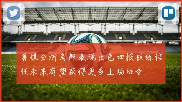 鲁媒分析乌郎表现出色回报教练信任未来有望获得更多上场机会