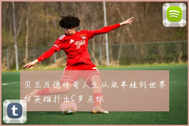 贝兰万德传奇人生从放羊娃到世界杯英雄扑出C罗点球