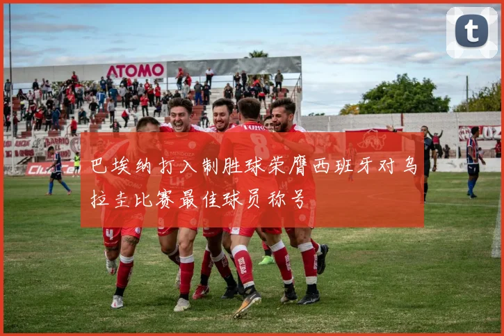 巴埃纳打入制胜球荣膺西班牙对乌拉圭比赛最佳球员称号