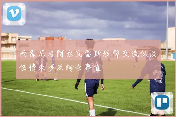 西蒙尼与阿尔瓦雷斯短暂交流仅谈伤情未涉及转会事宜
