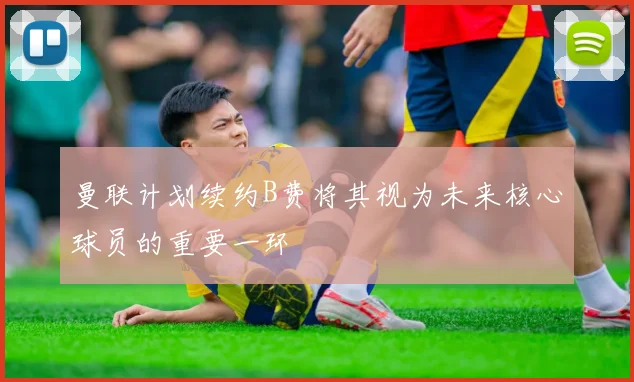 曼联计划续约B费将其视为未来核心球员的重要一环